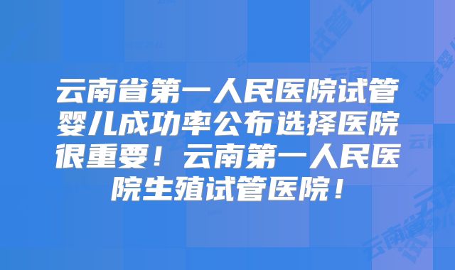 云南省第一人民医院试管婴儿成功率公布选择医院很重要！云南第一人民医院生殖试管医院！