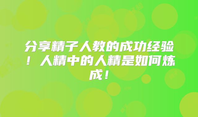 分享精子人教的成功经验！人精中的人精是如何炼成！