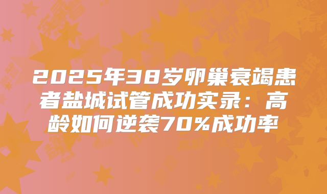 2025年38岁卵巢衰竭患者盐城试管成功实录：高龄如何逆袭70%成功率