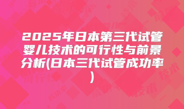 2025年日本第三代试管婴儿技术的可行性与前景分析(日本三代试管成功率)