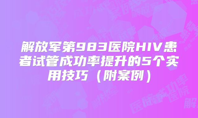 解放军第983医院HIV患者试管成功率提升的5个实用技巧（附案例）