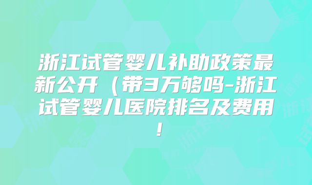 浙江试管婴儿补助政策最新公开（带3万够吗-浙江试管婴儿医院排名及费用！