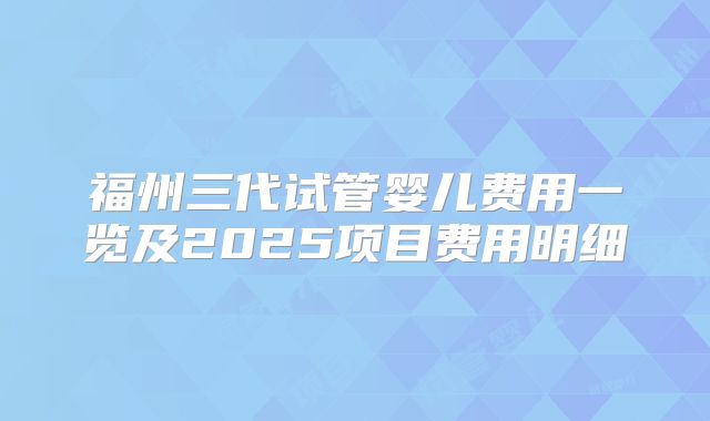 福州三代试管婴儿费用一览及2025项目费用明细
