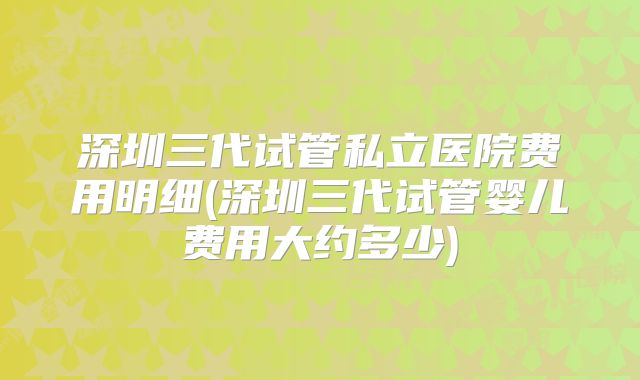 深圳三代试管私立医院费用明细(深圳三代试管婴儿费用大约多少)