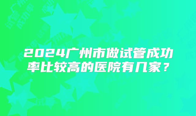 2024广州市做试管成功率比较高的医院有几家？