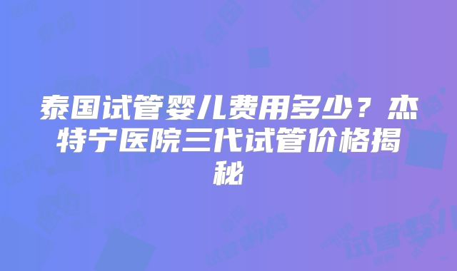 泰国试管婴儿费用多少？杰特宁医院三代试管价格揭秘
