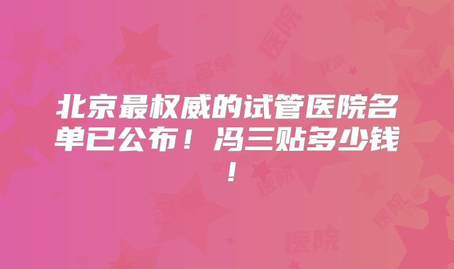 北京最权威的试管医院名单已公布！冯三贴多少钱！