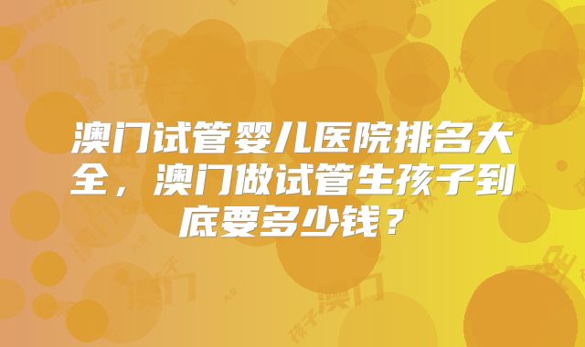 澳门试管婴儿医院排名大全,澳门做试管生孩子到底要多少钱?