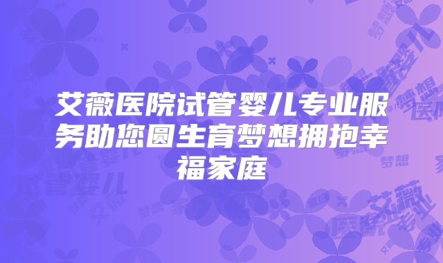 艾薇医院试管婴儿专业服务助您圆生育梦想拥抱幸福家庭