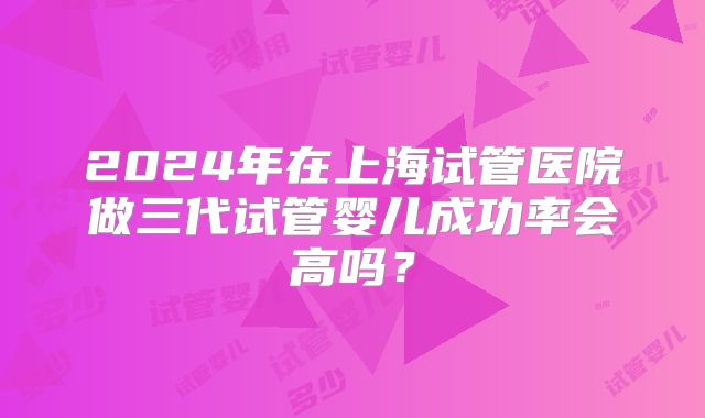 2024年在上海试管医院做三代试管婴儿成功率会高吗？