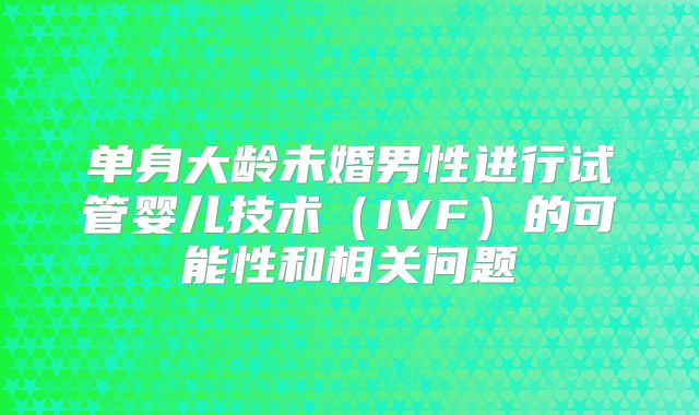 单身大龄未婚男性进行试管婴儿技术(IVF)的可能性和相关问题