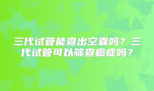 三代试管能查出空囊吗？三代试管可以筛查癌症吗？