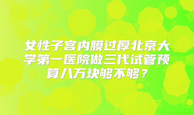 女性子宫内膜过厚北京大学第一医院做三代试管预算八万块够不够?