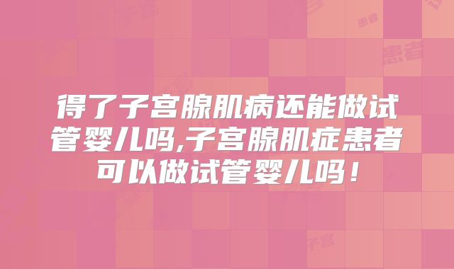 得了子宫腺肌病还能做试管婴儿吗,子宫腺肌症患者可以做试管婴儿吗！