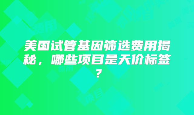 美国试管基因筛选费用揭秘，哪些项目是天价标签？