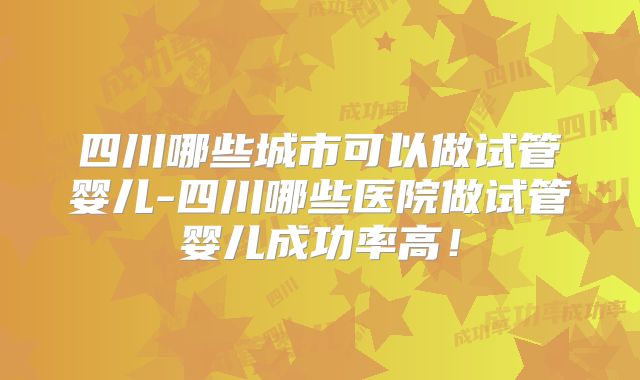 四川哪些城市可以做试管婴儿-四川哪些医院做试管婴儿成功率高!