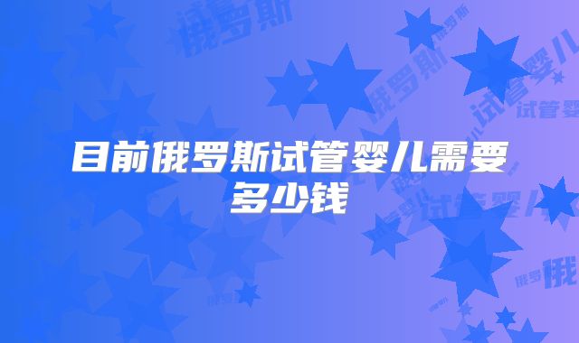目前俄罗斯试管婴儿需要多少钱