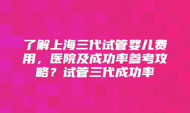 了解上海三代试管婴儿费用,医院及成功率参考攻略?试管三代成功率