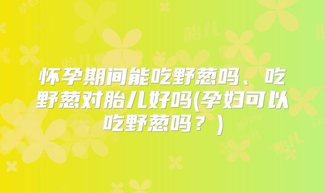 怀孕期间能吃野葱吗、吃野葱对胎儿好吗(孕妇可以吃野葱吗？)
