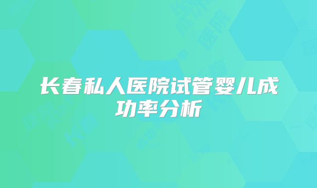 长春私人医院试管婴儿成功率分析