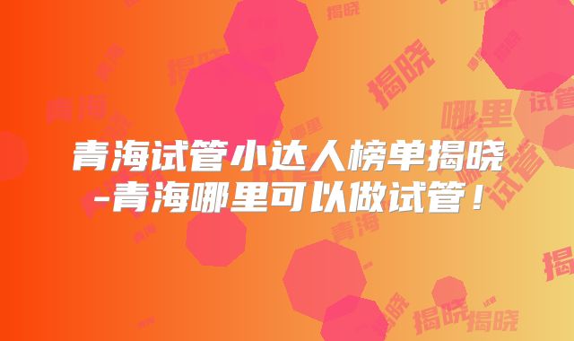 青海试管小达人榜单揭晓-青海哪里可以做试管！