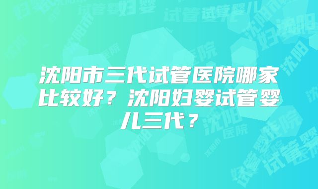 沈阳市三代试管医院哪家比较好?沈阳妇婴试管婴儿三代?