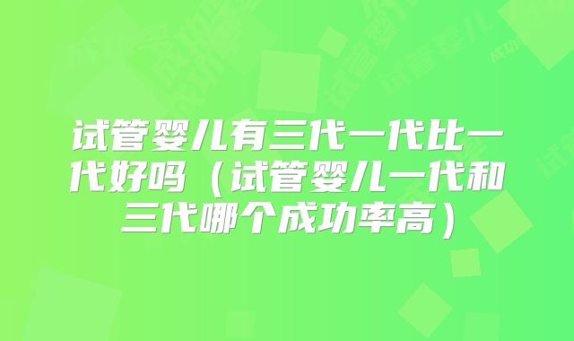 试管婴儿有三代一代比一代好吗（试管婴儿一代和三代哪个成功率高）