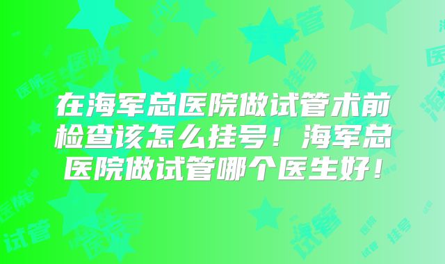 在海军总医院做试管术前检查该怎么挂号！海军总医院做试管哪个医生好！