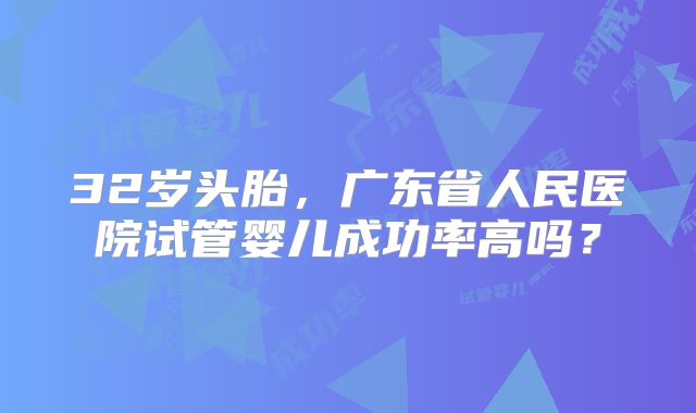 32岁头胎，广东省人民医院试管婴儿成功率高吗？