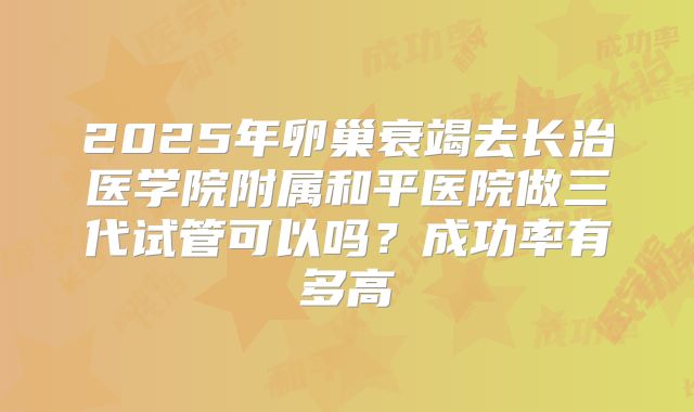 2025年卵巢衰竭去长治医学院附属和平医院做三代试管可以吗？成功率有多高