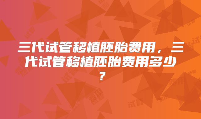 三代试管移植胚胎费用，三代试管移植胚胎费用多少？