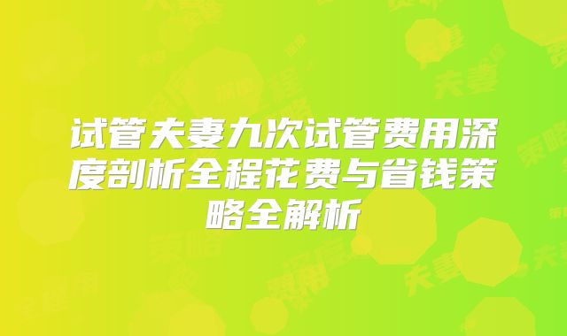试管夫妻九次试管费用深度剖析全程花费与省钱策略全解析