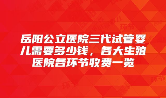 岳阳公立医院三代试管婴儿需要多少钱，各大生殖医院各环节收费一览