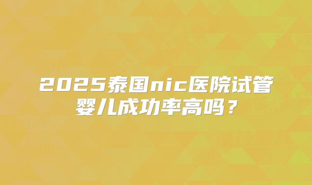 2025泰国nic医院试管婴儿成功率高吗？