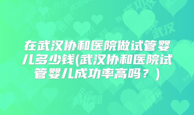 在武汉协和医院做试管婴儿多少钱(武汉协和医院试管婴儿成功率高吗？)