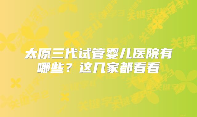 太原三代试管婴儿医院有哪些?这几家都看看