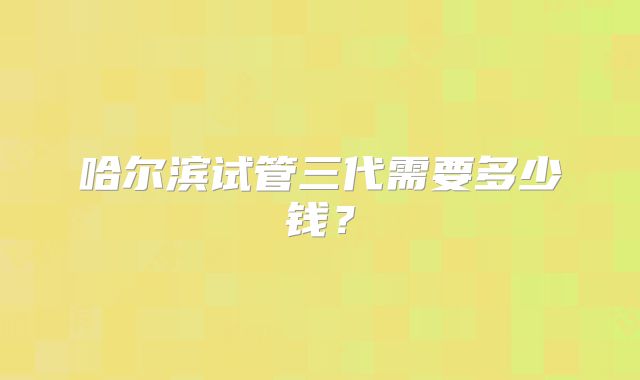 哈尔滨试管三代需要多少钱?