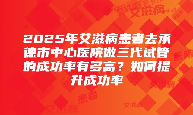2025年艾滋病患者去承德市中心医院做三代试管的成功率有多高？如何提升成功率