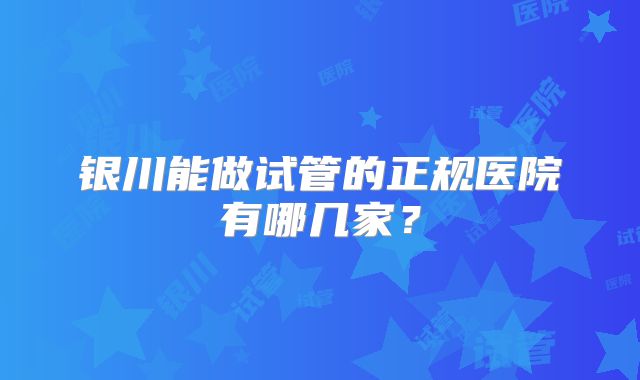 银川能做试管的正规医院有哪几家？
