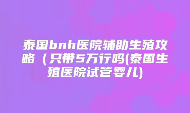 泰国bnh医院辅助生殖攻略（只带5万行吗(泰国生殖医院试管婴儿)