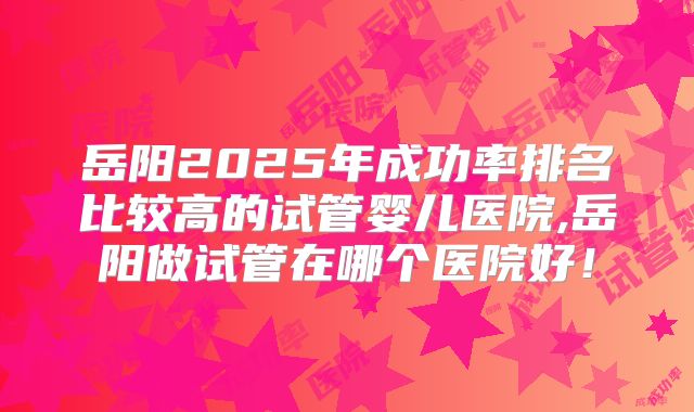 岳阳2025年成功率排名比较高的试管婴儿医院,岳阳做试管在哪个医院好！