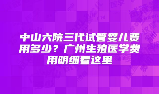 中山六院三代试管婴儿费用多少？广州生殖医学费用明细看这里