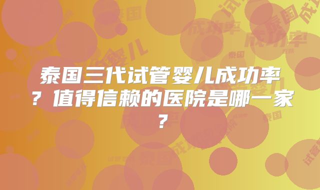 泰国三代试管婴儿成功率?值得信赖的医院是哪一家?