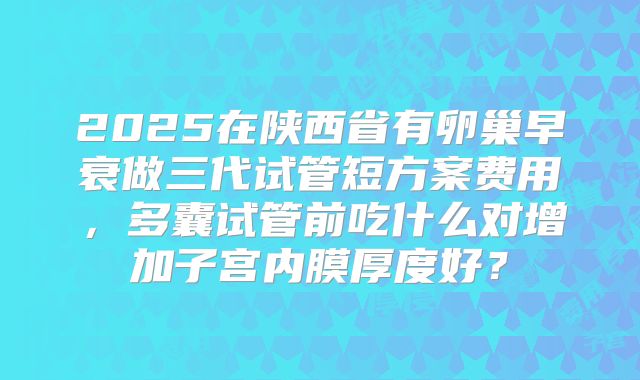 2025在陕西省有卵巢早衰做三代试管短方案费用，多囊试管前吃什么对增加子宫内膜厚度好？