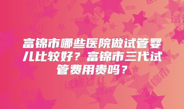 富锦市哪些医院做试管婴儿比较好？富锦市三代试管费用贵吗？