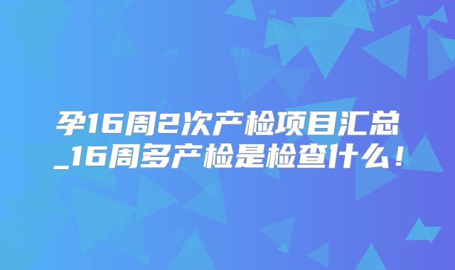 孕16周2次产检项目汇总_16周多产检是检查什么！