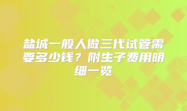 盐城一般人做三代试管需要多少钱？附生子费用明细一览