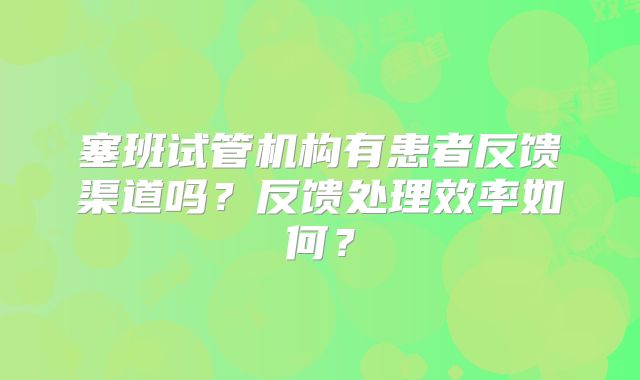 塞班试管机构有患者反馈渠道吗?反馈处理效率如何?