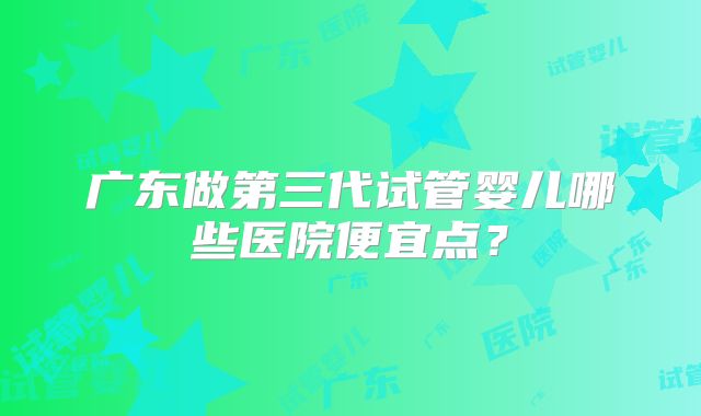 广东做第三代试管婴儿哪些医院便宜点？