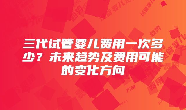 三代试管婴儿费用一次多少？未来趋势及费用可能的变化方向